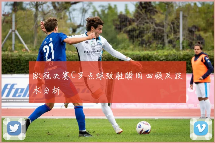 欧冠决赛C罗点球致胜瞬间回顾及技术分析