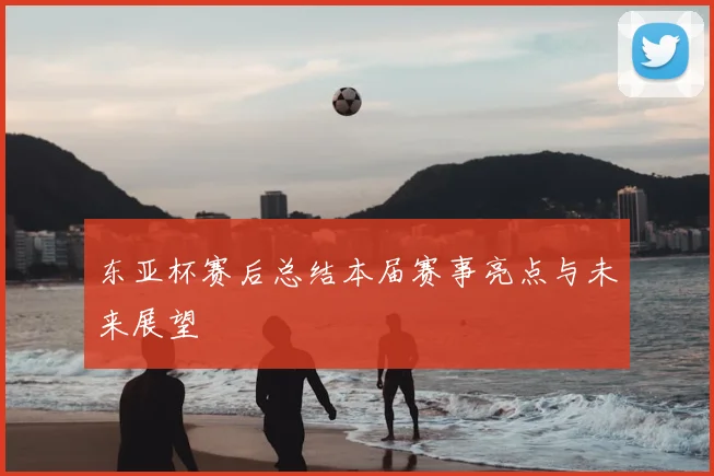 东亚杯赛后总结本届赛事亮点与未来展望